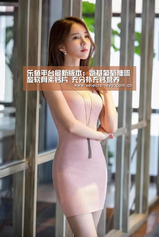 乐鱼平台最新版本:氨基葡萄糖硫酸软骨素钙片 充分补充钙营养(图2) 乐鱼平台最新版本