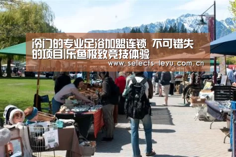 冷门的专业足浴加盟连锁 不可错失的项目|乐鱼极致竞技体验(图2) 乐鱼体育App下载