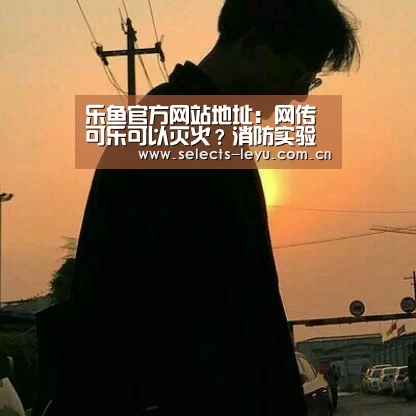 乐鱼官方网站地址:网传可乐可以灭火?消防实验揭开真相(图2) 乐鱼体育App下载