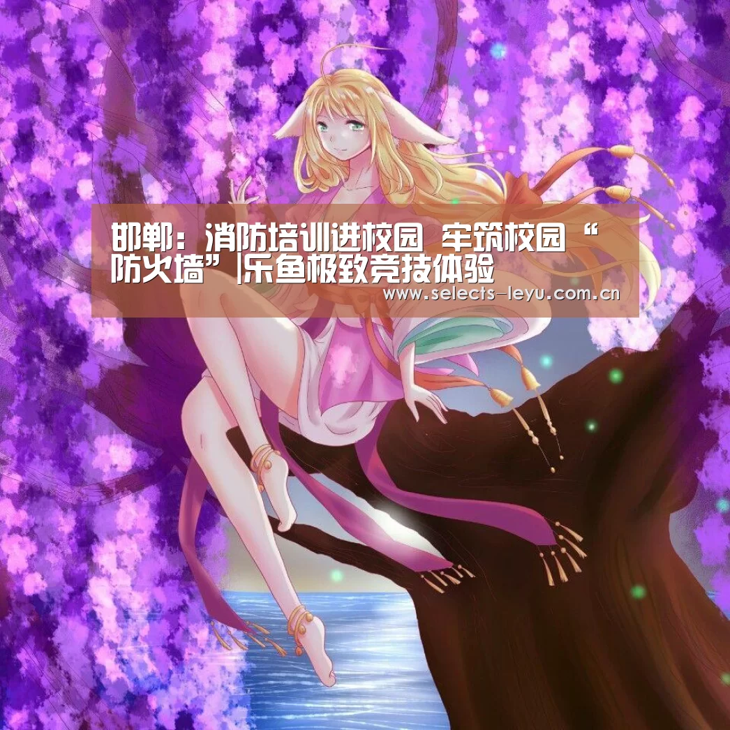 邯郸:消防培训进校园 牢筑校园“防火墙”|乐鱼极致竞技体验(图4) 乐鱼平台最新版本