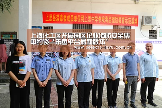 上海化工区开展园区企业消防安全集中约谈‘乐鱼平台最新版本’(图3) 乐鱼平台最新版本