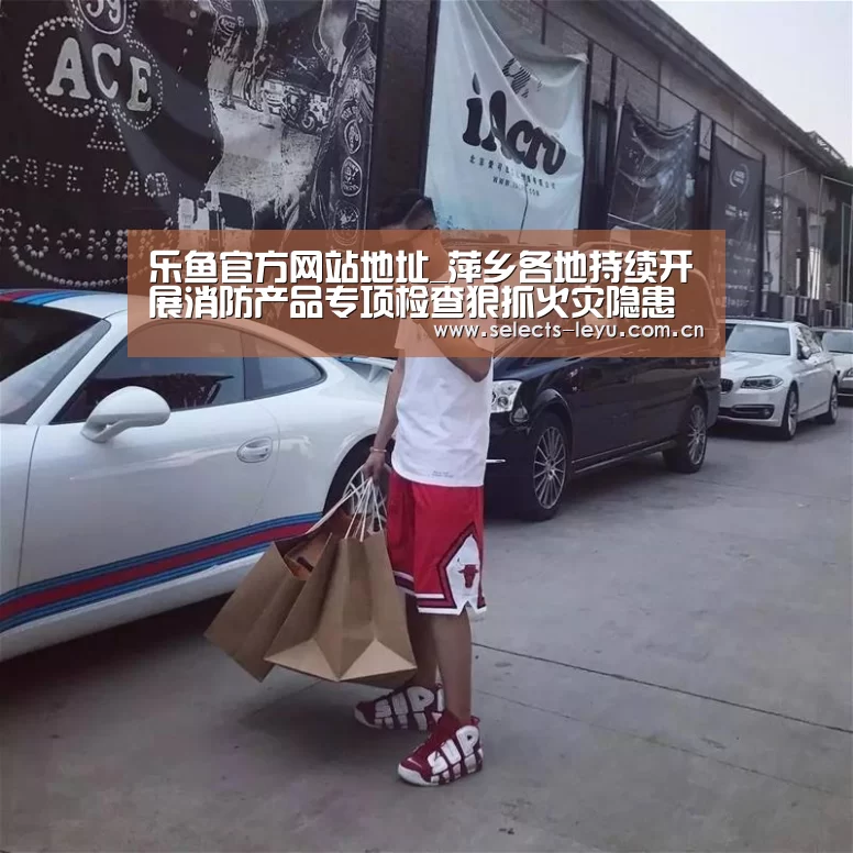 乐鱼官方网站地址_萍乡各地持续开展消防产品专项检查狠抓火灾隐患源头管控工作(图2) 乐鱼体育App下载